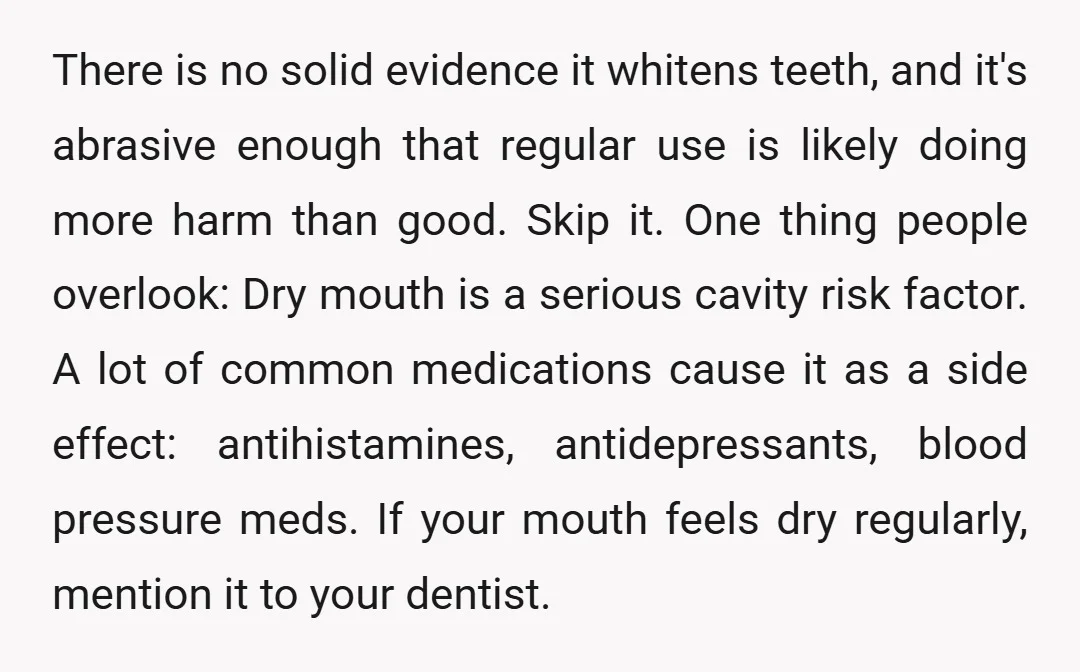 There is no solid evidence it whitens teeth, and it's abrasive enough that regular use is likely doing more harm than good. Skip it. One thing people overlook: Dry mouth...