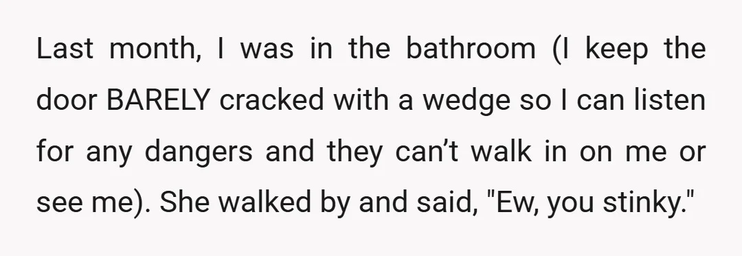 Last month, I was in the bathroom (I keep the door BARELY cracked with a wedge so I can listen for any dangers and they can’t walk in on me...