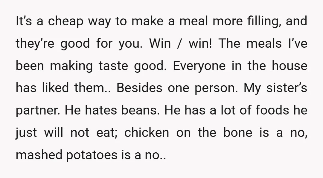 It’s a cheap way to make a meal more filling, and they’re good for you. Win / win! The meals I’ve been making taste good. Everyone in the house has...