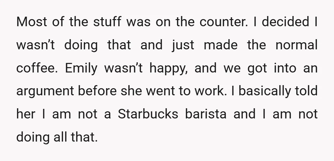 Most of the stuff was on the counter. I decided I wasn’t doing that and just made the normal coffee. Emily wasn’t happy, and we got into an argument before...
