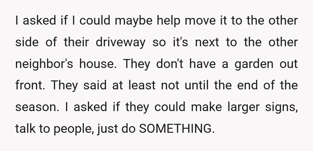 I asked if I could maybe help move it to the other side of their driveway so it's next to the other neighbor's house. They don't have a garden out...