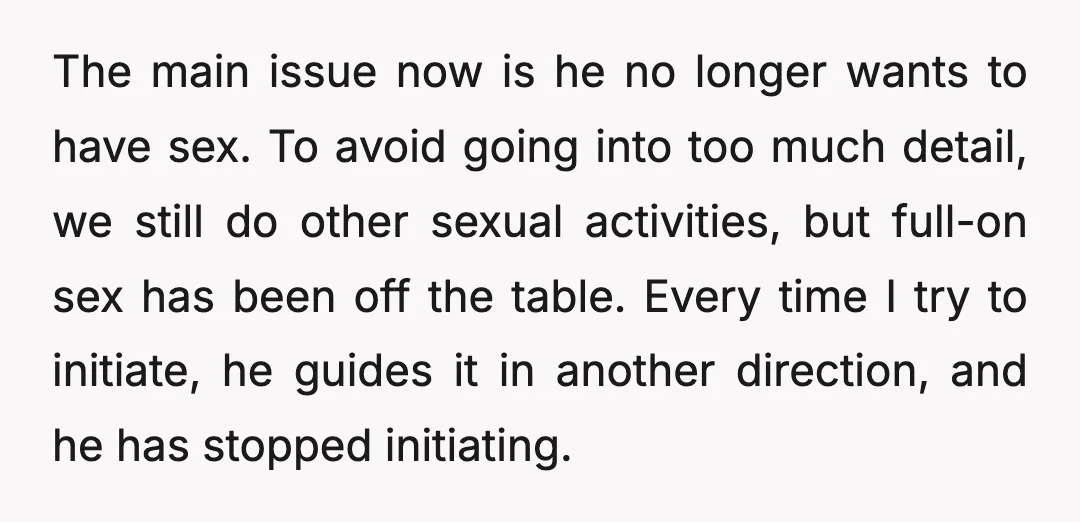 The main issue now is he no longer wants to have sex. To avoid going into too much detail, we still do other sexual activities, but full-on sex has been...