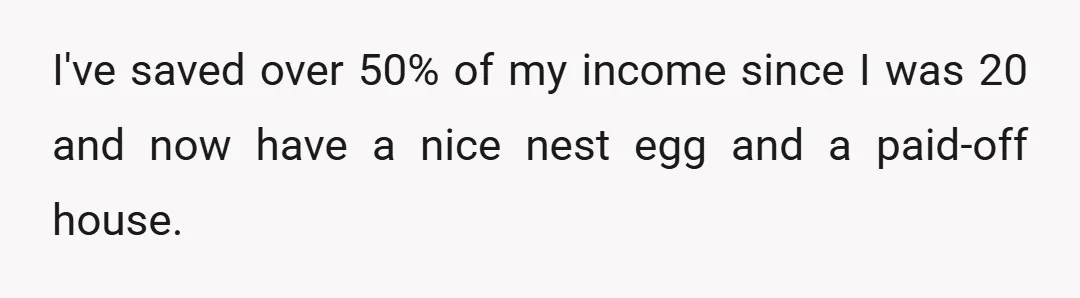 I've saved over 50% of my income since I was 20 and now have a nice nest egg and a paid-off house.