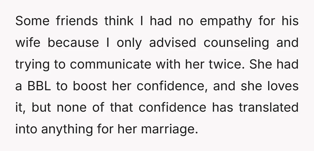 Some friends think I had no empathy for his wife because I only advised counseling and trying to communicate with her twice. She had a BBL to boost her confidence,...