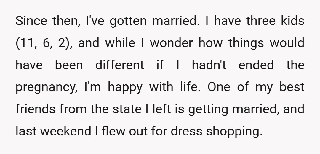 Since then, I've gotten married. I have three kids (11, 6, 2), and while I wonder how things would have been different if I hadn't ended the pregnancy, I'm happy...