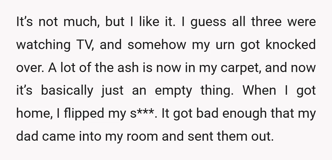It’s not much, but I like it. I guess all three were watching TV, and somehow my urn got knocked over. A lot of the ash is now in my...