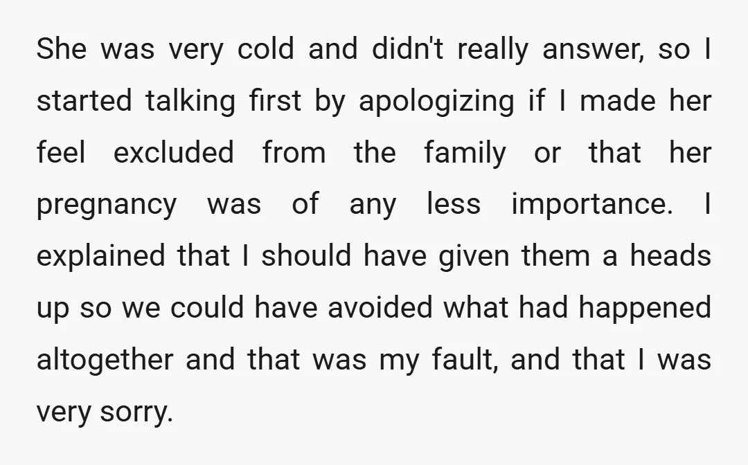 She was very cold and didn't really answer, so I started talking first by apologizing if I made her feel excluded from the family or that her pregnancy was of...