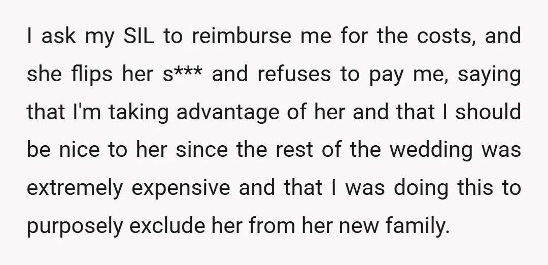 I ask my SIL to reimburse me for the costs, and she flips her s*** and refuses to pay me, saying that I'm taking advantage of her and that I...