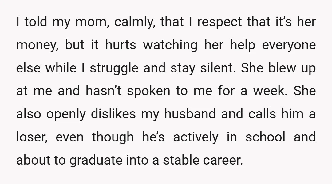I told my mom, calmly, that I respect that it’s her money, but it hurts watching her help everyone else while I struggle and stay silent. She blew up at...