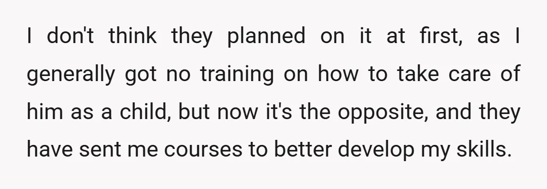 I don't think they planned on it at first, as I generally got no training on how to take care of him as a child, but now it's the opposite,...