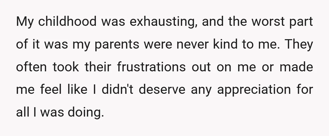 My childhood was exhausting, and the worst part of it was my parents were never kind to me. They often took their frustrations out on me or made me feel...