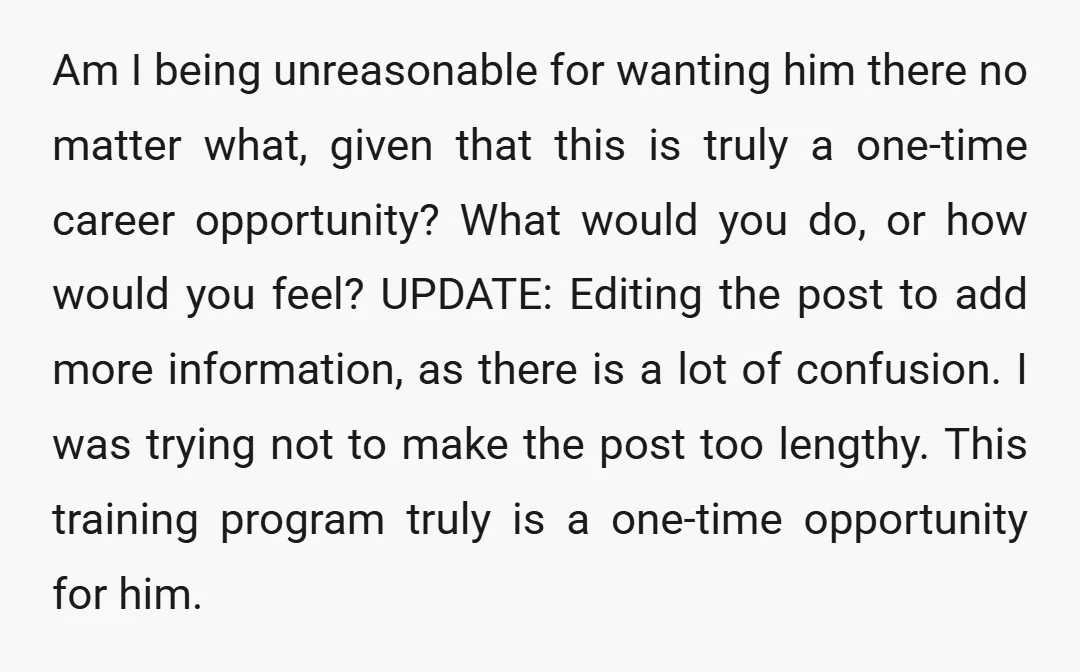 Am I being unreasonable for wanting him there no matter what, given that this is truly a one-time career opportunity? What would you do, or how would you feel? UPDATE:...