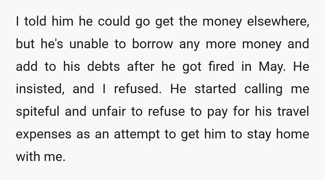 I told him he could go get the money elsewhere, but he's unable to borrow any more money and add to his debts after he got fired in May. He...