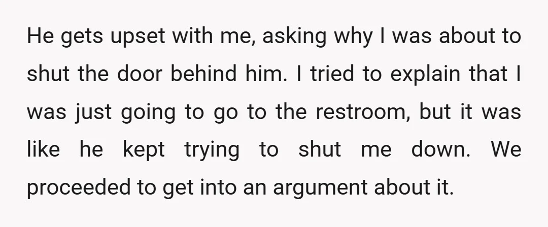 He gets upset with me, asking why I was about to shut the door behind him. I tried to explain that I was just going to go to the restroom,...