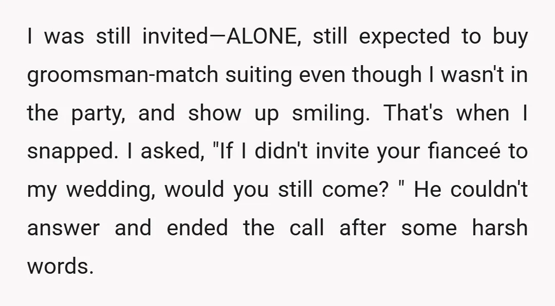 I was still invited—ALONE, still expected to buy groomsman-match suiting even though I wasn't in the party, and show up smiling. That's when I snapped. I asked, "If I didn't...