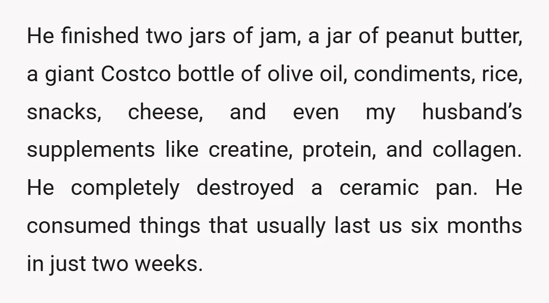 He finished two jars of jam, a jar of peanut butter, a giant Costco bottle of olive oil, condiments, rice, snacks, cheese, and even my husband’s supplements like creatine, protein,...