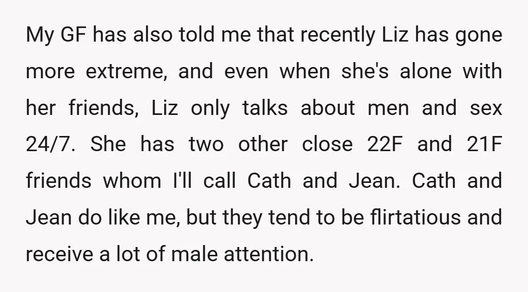 My GF has also told me that recently Liz has gone more extreme, and even when she's alone with her friends, Liz only talks about men and sex 24/7. She...