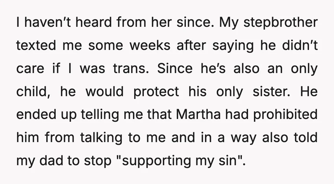 I haven’t heard from her since. My stepbrother texted me some weeks after saying he didn’t care if I was trans. Since he’s also an only child, he would protect...