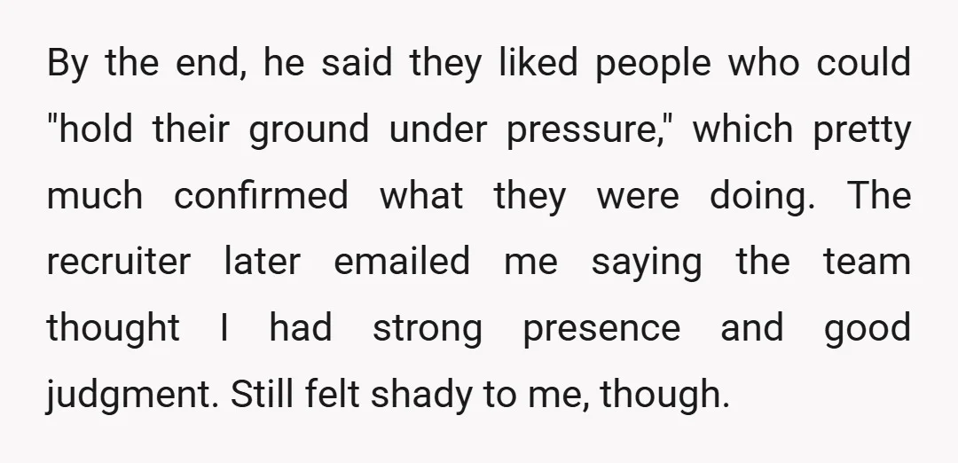By the end, he said they liked people who could "hold their ground under pressure," which pretty much confirmed what they were doing. The recruiter later emailed me saying the...
