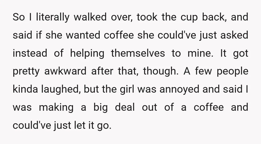 So I literally walked over, took the cup back, and said if she wanted coffee she could've just asked instead of helping themselves to mine. It got pretty awkward after...