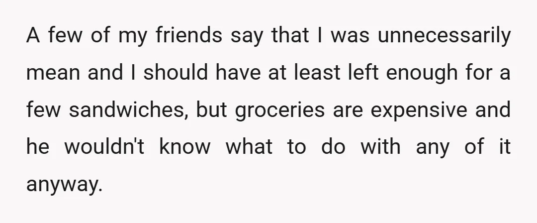 A few of my friends say that I was unnecessarily mean and I should have at least left enough for a few sandwiches, but groceries are expensive and he wouldn't...