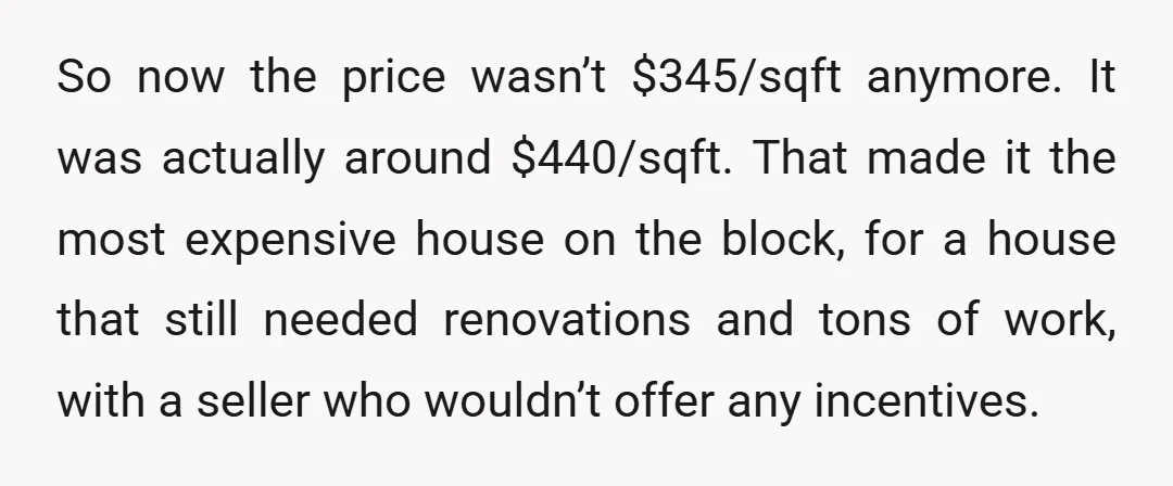 So now the price wasn’t $345/sqft anymore. It was actually around $440/sqft. That made it the most expensive house on the block, for a house that still needed renovations and...