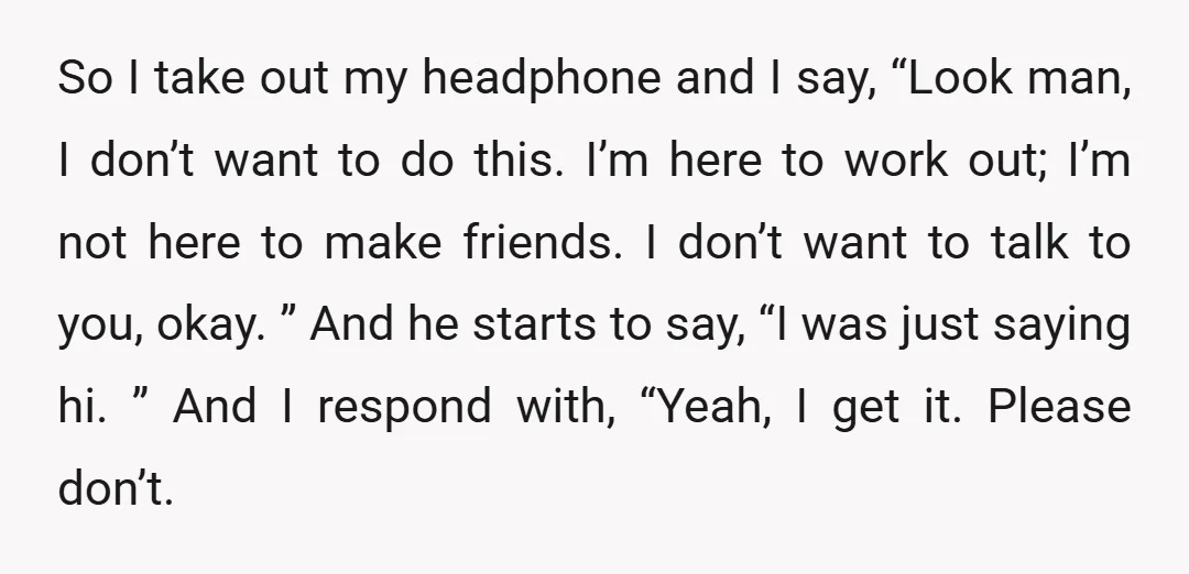 So I take out my headphone and I say, “Look man, I don’t want to do this. I’m here to work out; I’m not here to make friends. I don’t...