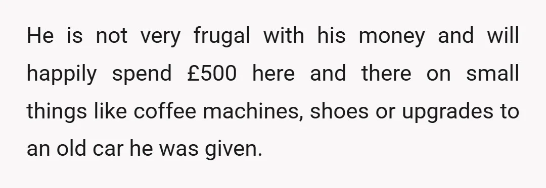 He is not very frugal with his money and will happily spend £500 here and there on small things like coffee machines, shoes or upgrades to an old car he...