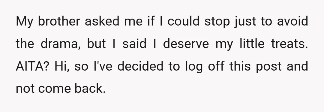 My brother asked me if I could stop just to avoid the drama, but I said I deserve my little treats. AITA? Hi, so I've decided to log off this...