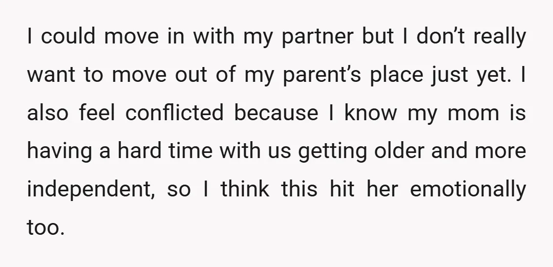 I could move in with my partner but I don’t really want to move out of my parent’s place just yet. I also feel conflicted because I know my mom...