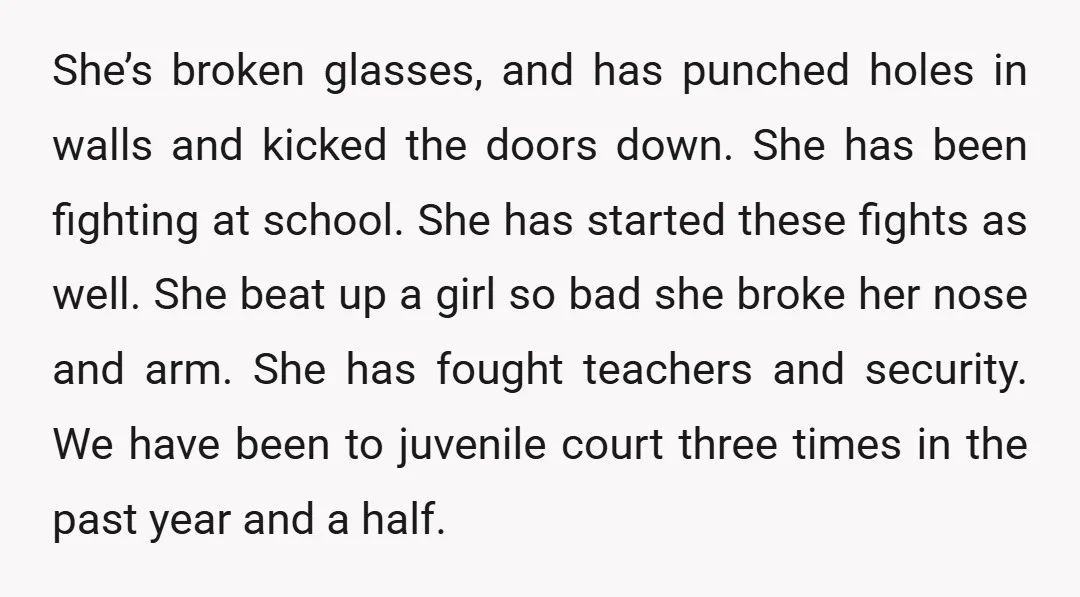She’s broken glasses, and has punched holes in walls and kicked the doors down. She has been fighting at school. She has started these fights as well. She beat up...