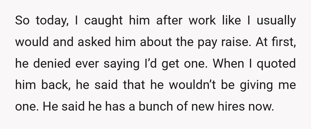 So today, I caught him after work like I usually would and asked him about the pay raise. At first, he denied ever saying I’d get one. When I quoted...