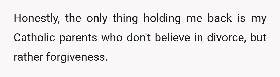 Honestly, the only thing holding me back is my Catholic parents who don't believe in divorce, but rather forgiveness.
