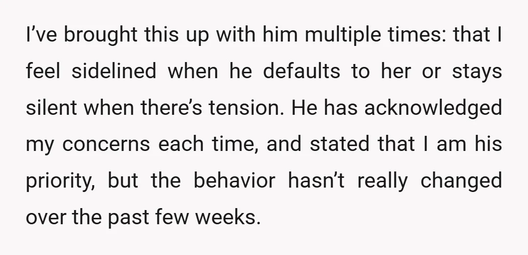 I’ve brought this up with him multiple times: that I feel sidelined when he defaults to her or stays silent when there’s tension. He has acknowledged my concerns each time,...