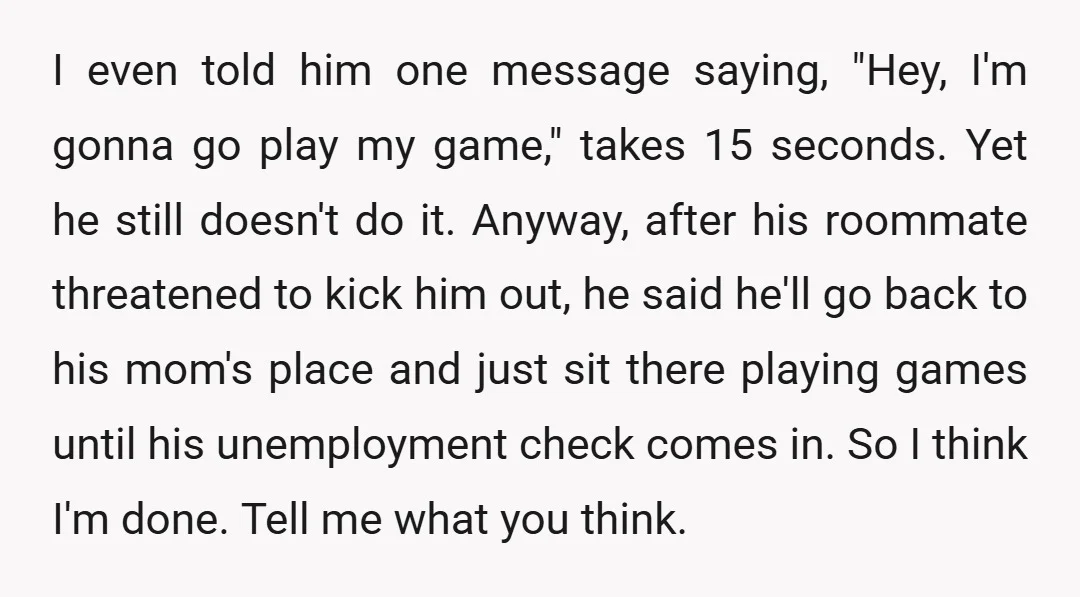I even told him one message saying, "Hey, I'm gonna go play my game," takes 15 seconds. Yet he still doesn't do it. Anyway, after his roommate threatened to kick...