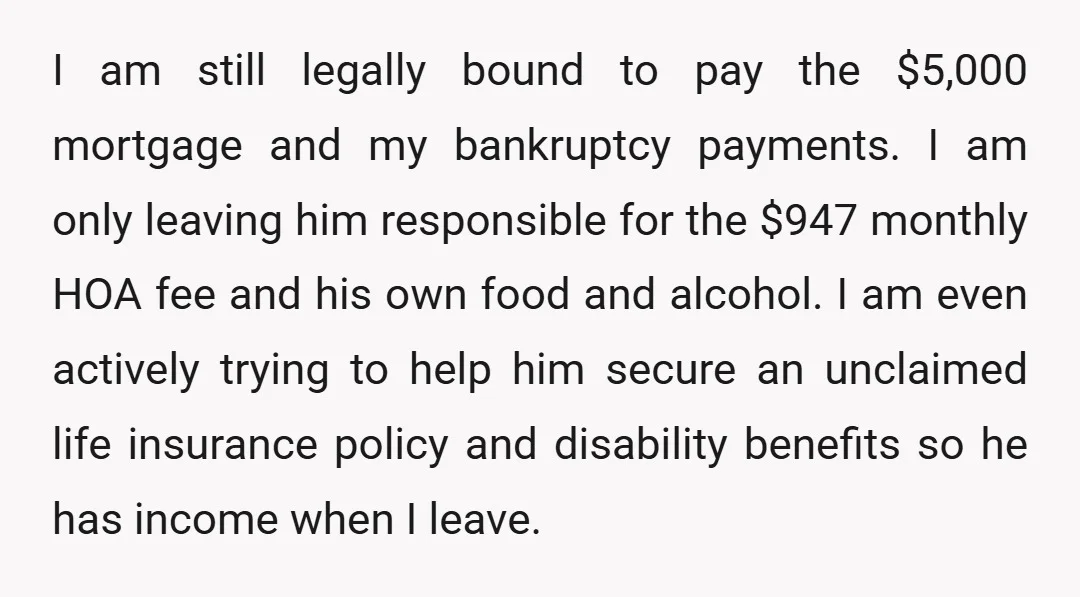 I am still legally bound to pay the $5,000 mortgage and my bankruptcy payments. I am only leaving him responsible for the $947 monthly HOA fee and his own food...