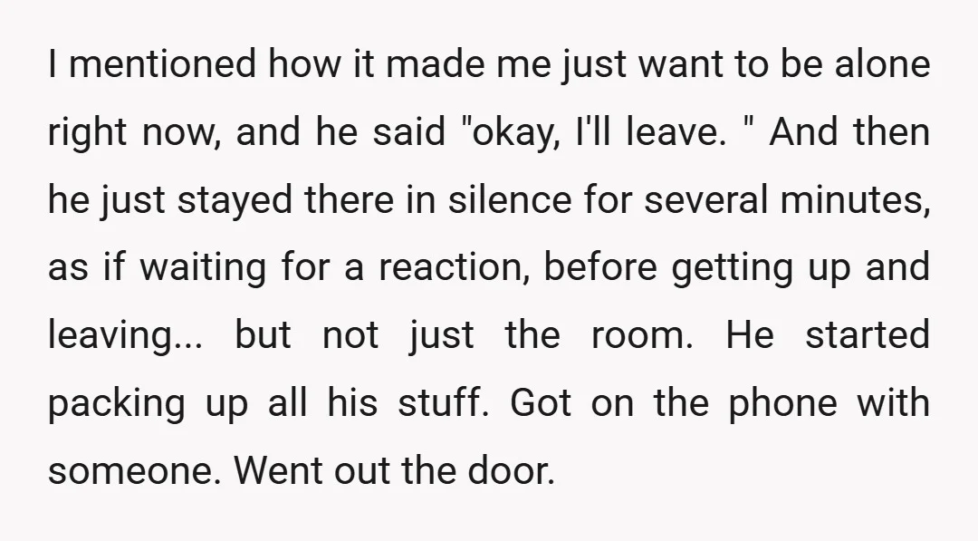 I mentioned how it made me just want to be alone right now, and he said "okay, I'll leave. " And then he just stayed there in silence for several...