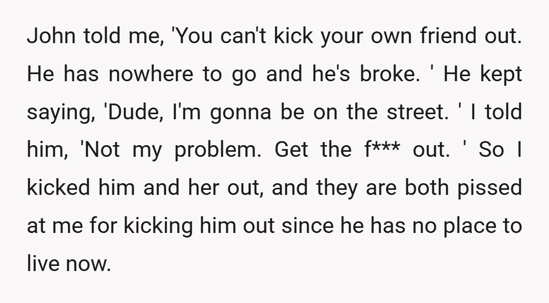 John told me, 'You can't kick your own friend out. He has nowhere to go and he's broke. ' He kept saying, 'Dude, I'm gonna be on the street. '...