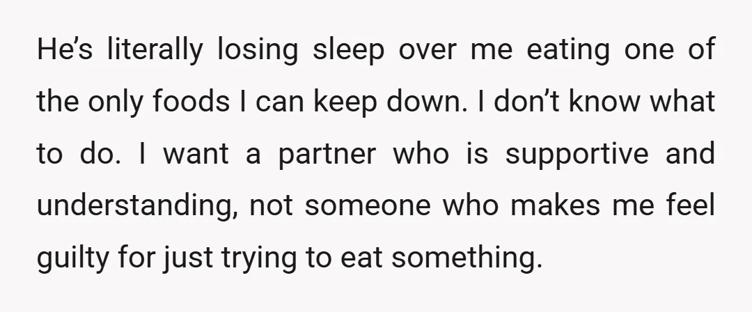 He’s literally losing sleep over me eating one of the only foods I can keep down. I don’t know what to do. I want a partner who is supportive and...