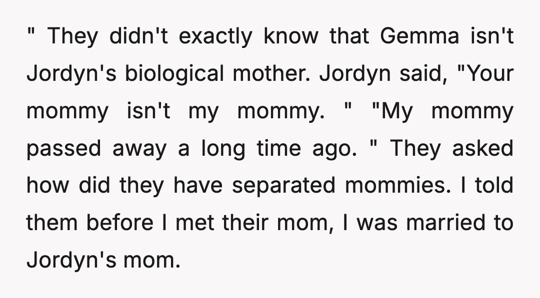 " They didn't exactly know that Gemma isn't Jordyn's biological mother. Jordyn said, "Your mommy isn't my mommy. " "My mommy passed away a long time ago. " They asked...