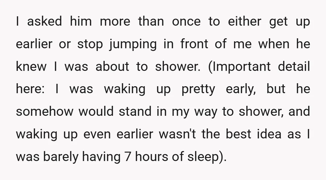 I asked him more than once to either get up earlier or stop jumping in front of me when he knew I was about to shower. (Important detail here: I...