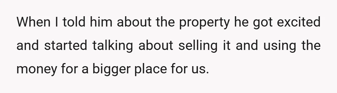 When I told him about the property he got excited and started talking about selling it and using the money for a bigger place for us.