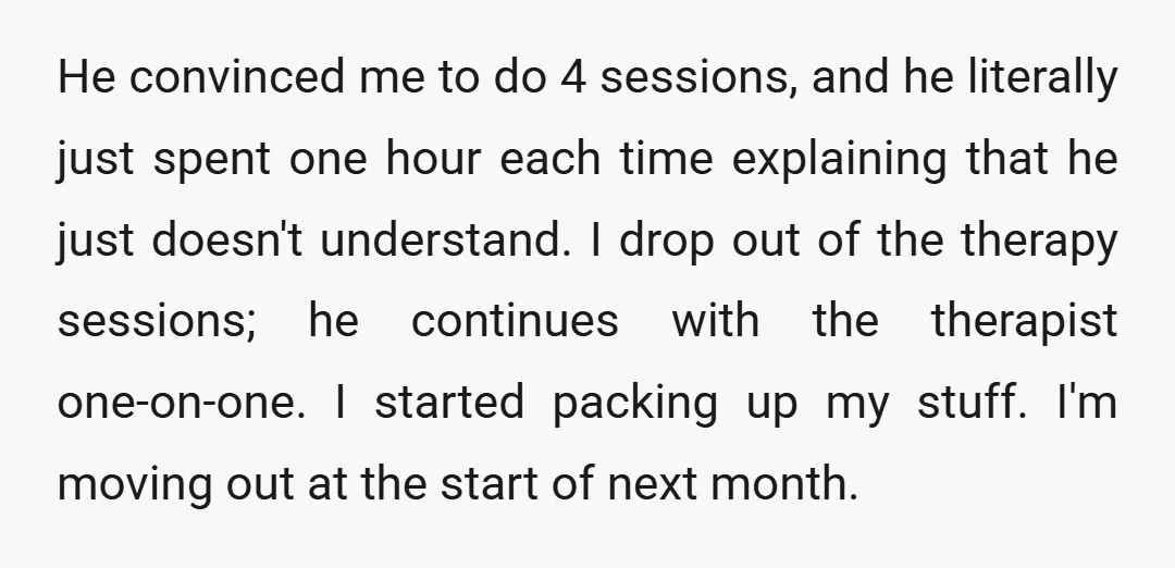 He convinced me to do 4 sessions, and he literally just spent one hour each time explaining that he just doesn't understand. I drop out of the therapy sessions; he...