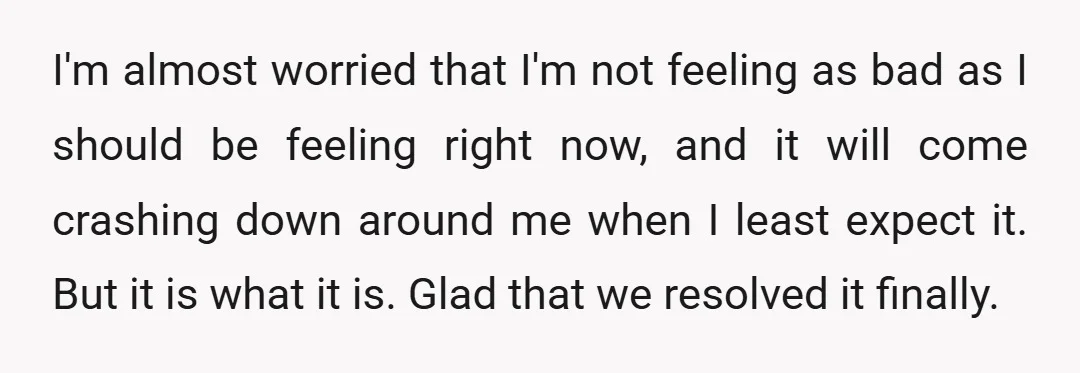 I'm almost worried that I'm not feeling as bad as I should be feeling right now, and it will come crashing down around me when I least expect it. But...