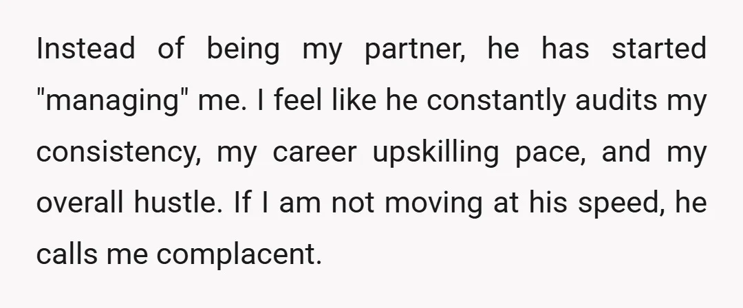 Instead of being my partner, he has started "managing" me. I feel like he constantly audits my consistency, my career upskilling pace, and my overall hustle. If I am not...