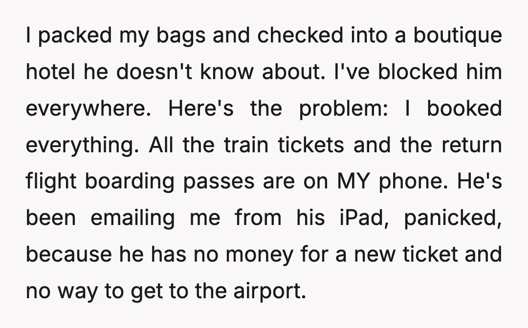 I packed my bags and checked into a boutique hotel he doesn't know about. I've blocked him everywhere. Here's the problem: I booked everything. All the train tickets and the...