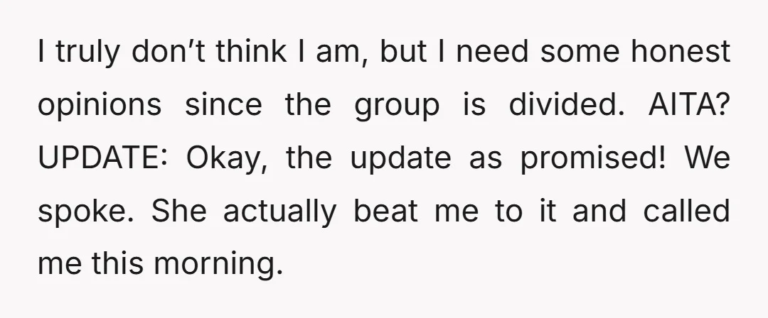 I truly don’t think I am, but I need some honest opinions since the group is divided. AITA? UPDATE: Okay, the update as promised! We spoke. She actually beat me...