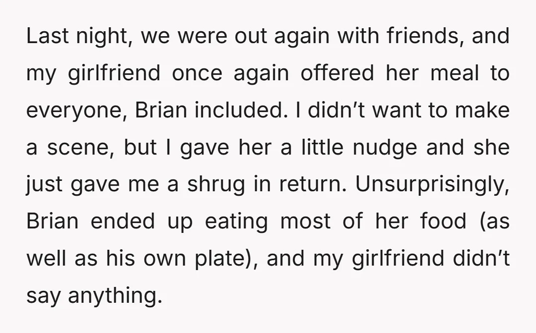Last night, we were out again with friends, and my girlfriend once again offered her meal to everyone, Brian included. I didn’t want to make a scene, but I gave...