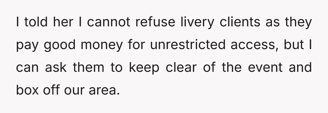 I told her I cannot refuse livery clients as they pay good money for unrestricted access, but I can ask them to keep clear of the event and box off...