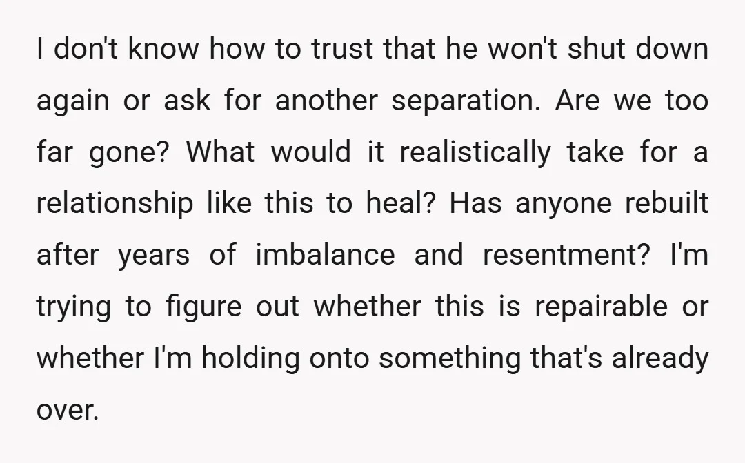 I don't know how to trust that he won't shut down again or ask for another separation. Are we too far gone? What would it realistically take for a relationship...